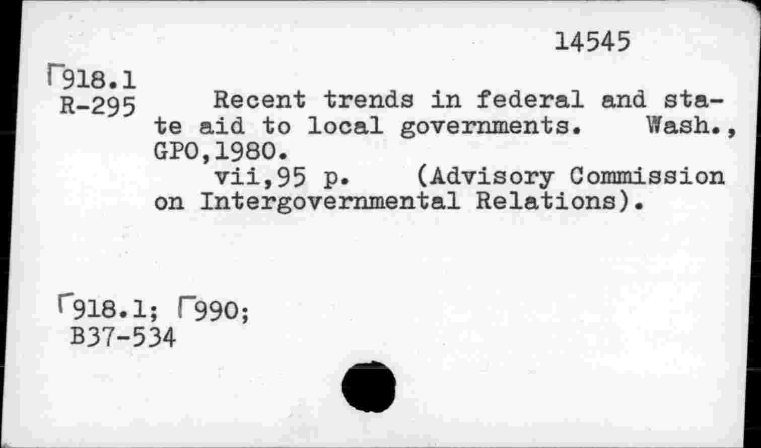 ﻿14545
P918.1
r_295 Recent trends in federal and state aid to local governments. Wash., GP0,1980.
vii,95 P» (Advisory Commission on Intergovernmental Relations).
r918.1; T99O;
B37-534